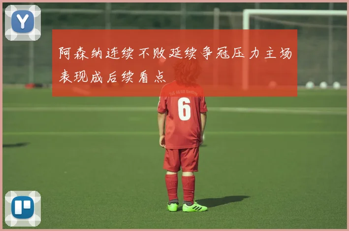 阿森纳连续不败延续争冠压力主场表现成后续看点
