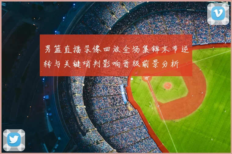 男篮直播录像回放全场集锦末节逆转与关键哨判影响晋级前景分析