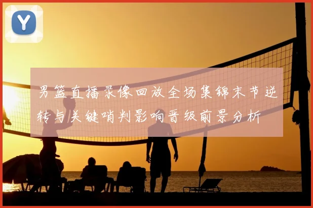 男篮直播录像回放全场集锦末节逆转与关键哨判影响晋级前景分析