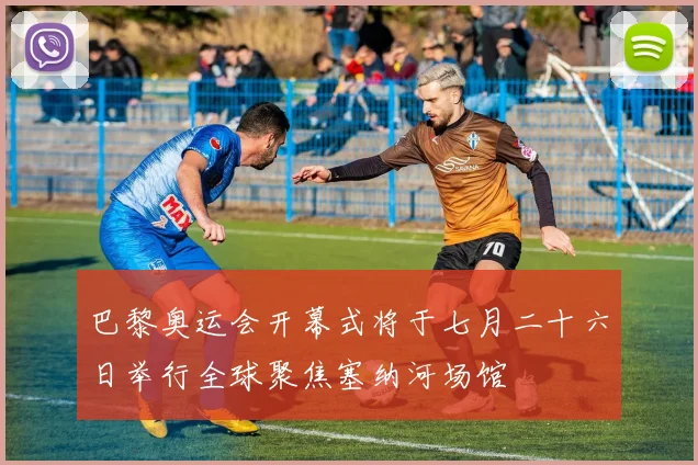 巴黎奥运会开幕式将于七月二十六日举行全球聚焦塞纳河场馆