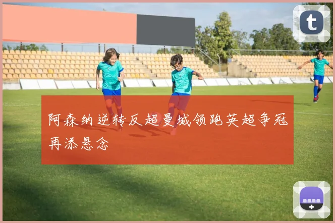 阿森纳逆转反超曼城领跑英超争冠再添悬念