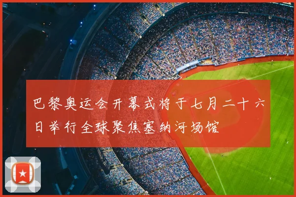 巴黎奥运会开幕式将于七月二十六日举行全球聚焦塞纳河场馆