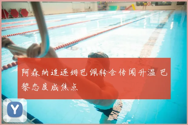 阿森纳追逐姆巴佩转会传闻升温 巴黎态度成焦点