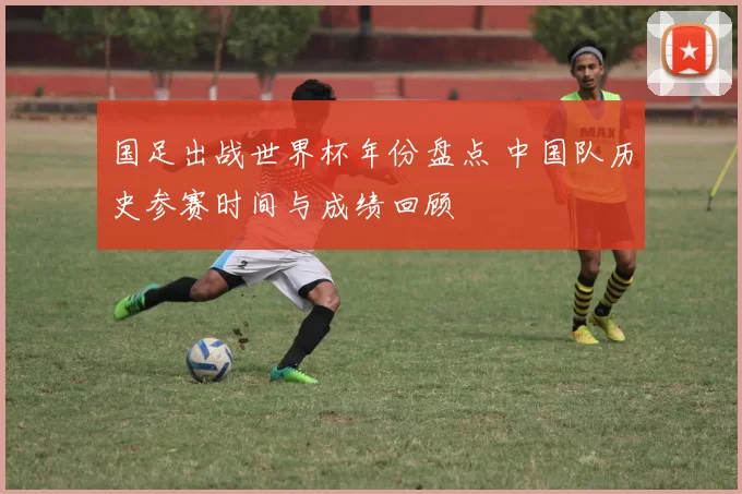 国足出战世界杯年份盘点 中国队历史参赛时间与成绩回顾