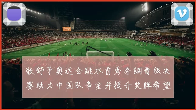 张舒予奥运会跳水首秀夺铜晋级决赛助力中国队争金并提升奖牌希望