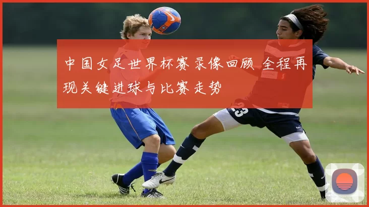 中国女足世界杯赛录像回顾 全程再现关键进球与比赛走势