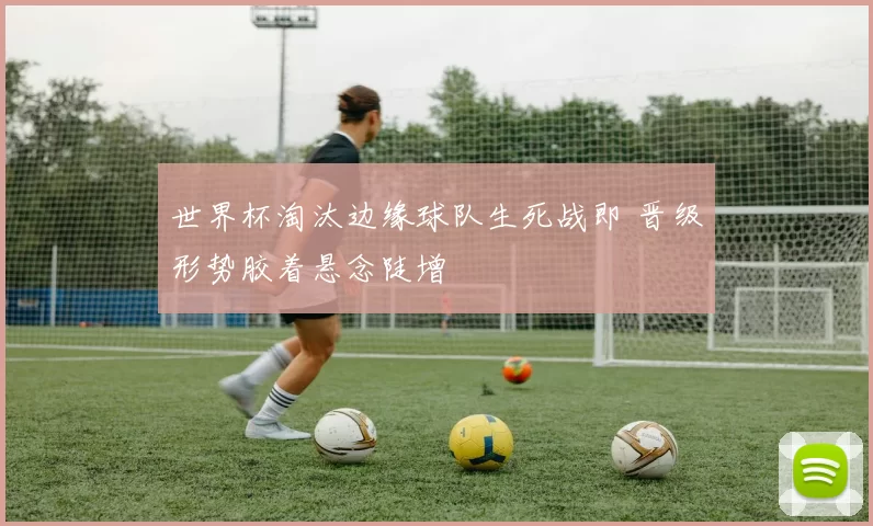 世界杯淘汰边缘球队生死战即 晋级形势胶着悬念陡增