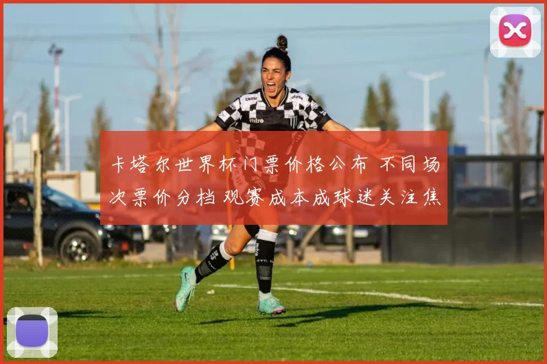卡塔尔世界杯门票价格公布 不同场次票价分档 观赛成本成球迷关注焦点