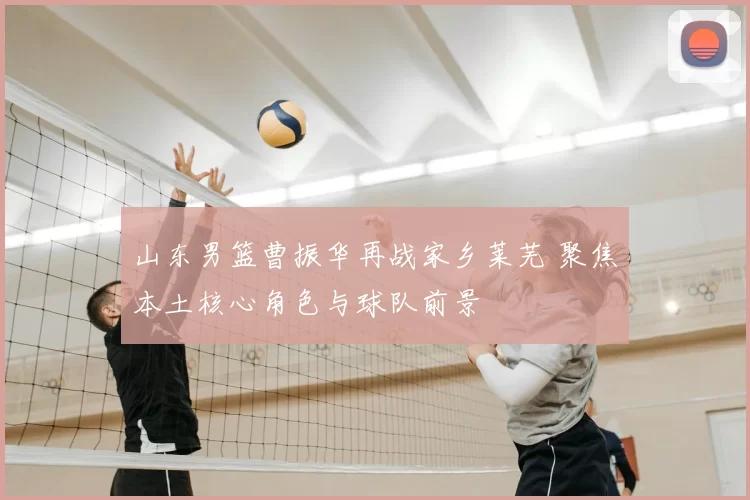 山东男篮曹振华再战家乡莱芜 聚焦本土核心角色与球队前景