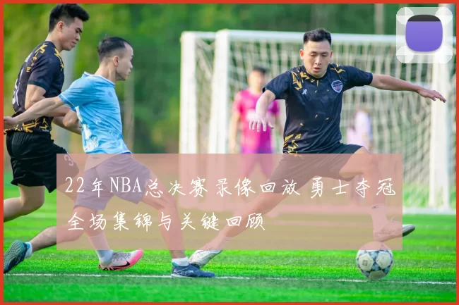 22年NBA总决赛录像回放 勇士夺冠全场集锦与关键回顾