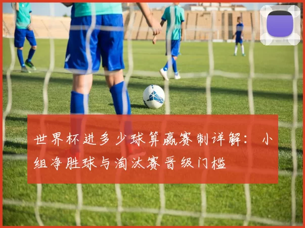 世界杯进多少球算赢赛制详解:小组净胜球与淘汰赛晋级门槛