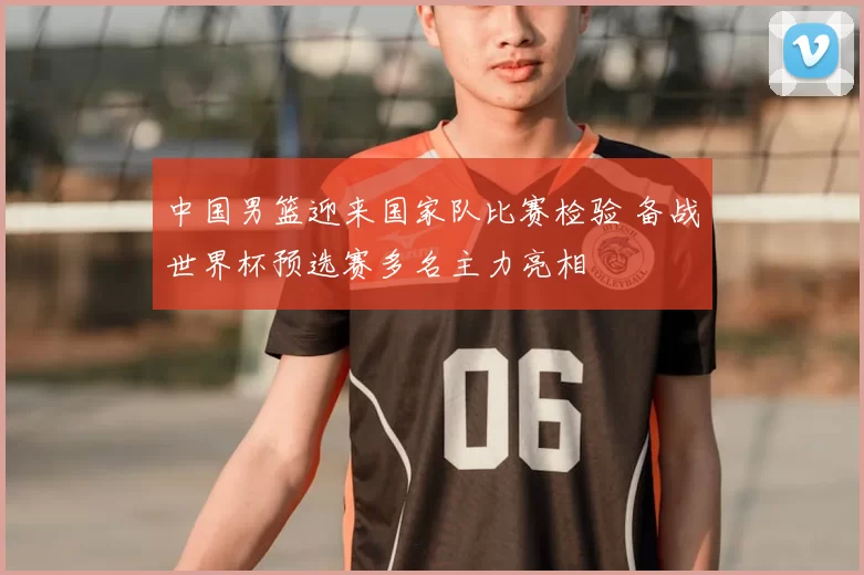 中国男篮迎来国家队比赛检验 备战世界杯预选赛多名主力亮相