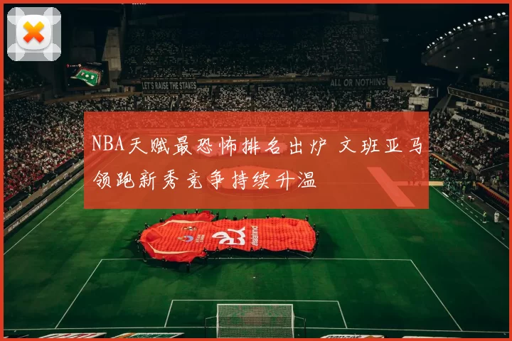 NBA天赋最恐怖排名出炉 文班亚马领跑新秀竞争持续升温