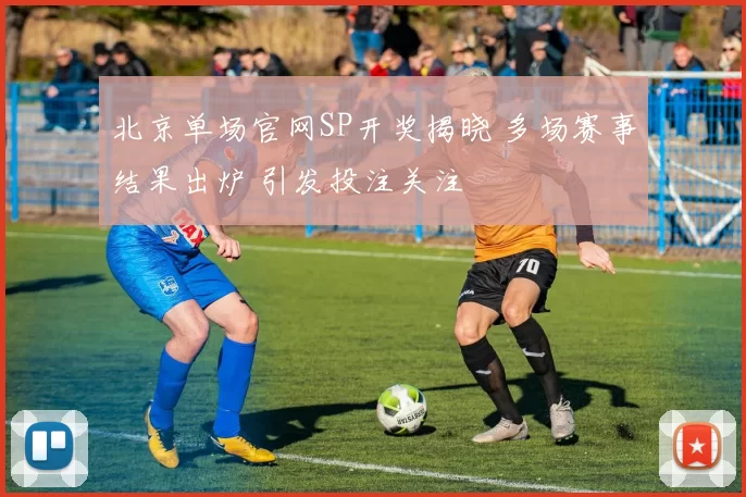北京单场官网SP开奖揭晓 多场赛事结果出炉 引发投注关注