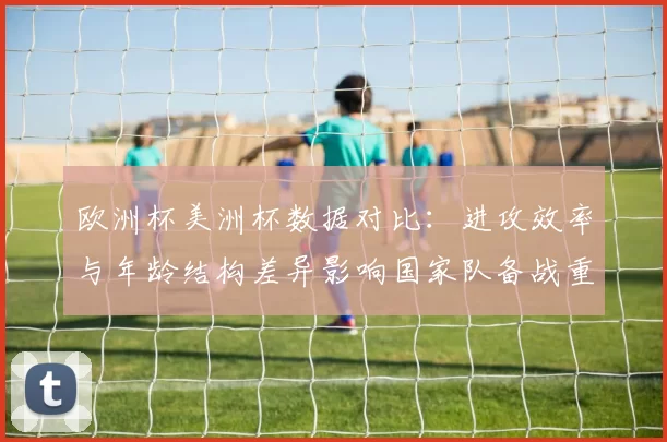 欧洲杯美洲杯数据对比：进攻效率与年龄结构差异影响国家队备战重点