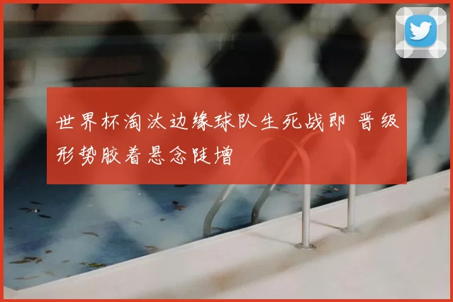 世界杯淘汰边缘球队生死战即 晋级形势胶着悬念陡增