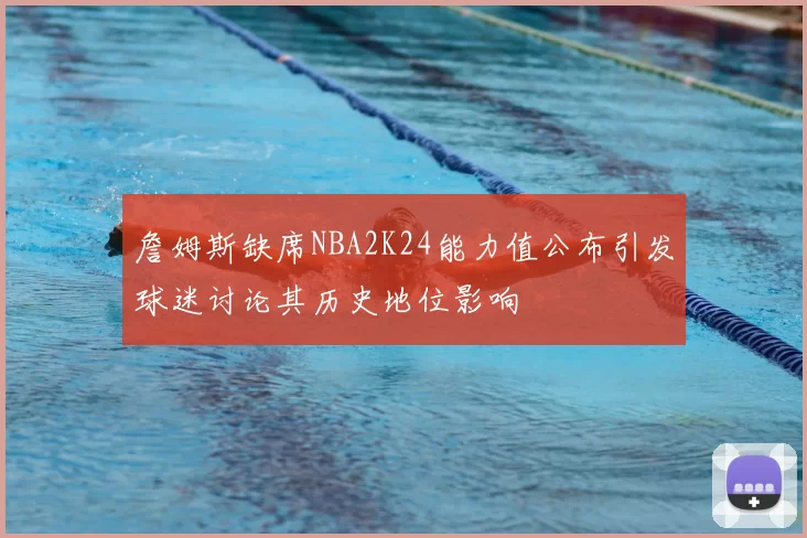 詹姆斯缺席NBA2K24能力值公布引发球迷讨论其历史地位影响