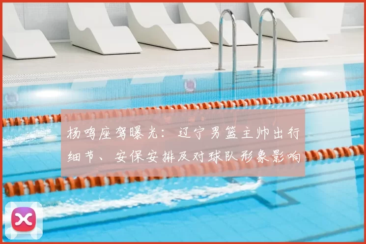杨鸣座驾曝光：辽宁男篮主帅出行细节、安保安排及对球队形象影响