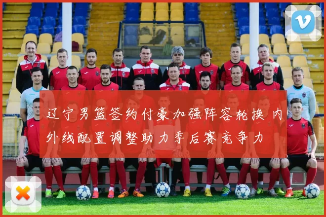 辽宁男篮签约付豪加强阵容轮换 内外线配置调整助力季后赛竞争力
