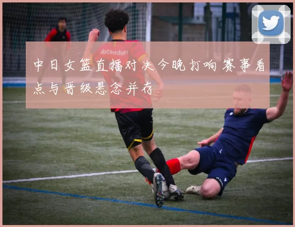 中日女篮直播对决今晚打响 赛事看点与晋级悬念并存