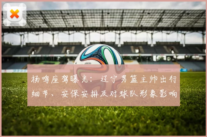 杨鸣座驾曝光：辽宁男篮主帅出行细节、安保安排及对球队形象影响