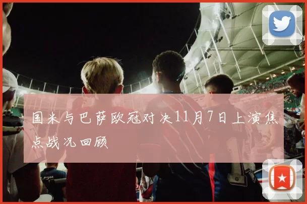 国米与巴萨欧冠对决11月7日上演焦点战况回顾