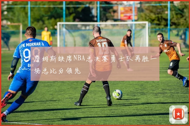 詹姆斯缺席NBA总决赛勇士队再胜一场总比分领先