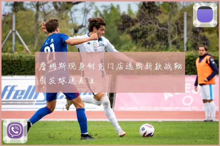 詹姆斯现身耐克门店选购新款战靴引发球迷关注