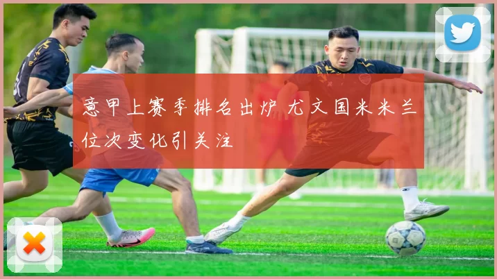 意甲上赛季排名出炉 尤文国米米兰位次变化引关注