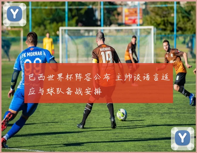 巴西世界杯阵容公布 主帅谈语言适应与球队备战安排