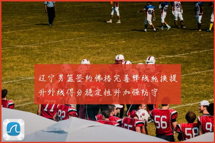 辽宁男篮签约佛格完善锋线轮换提升外线得分稳定性并加强防守