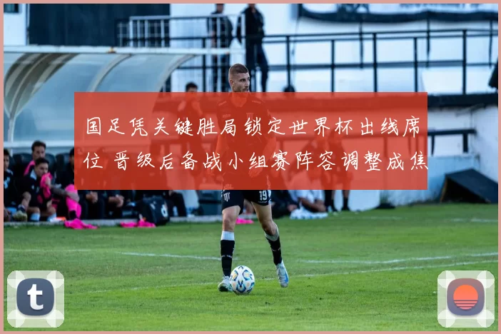 国足凭关键胜局锁定世界杯出线席位 晋级后备战小组赛阵容调整成焦点