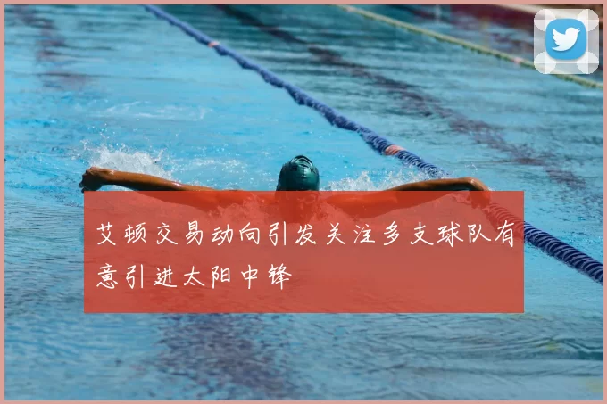 艾顿交易动向引发关注多支球队有意引进太阳中锋