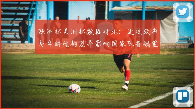 欧洲杯美洲杯数据对比：进攻效率与年龄结构差异影响国家队备战重点