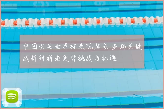 中国女足世界杯表现盘点 多场关键战折射新老更替挑战与机遇