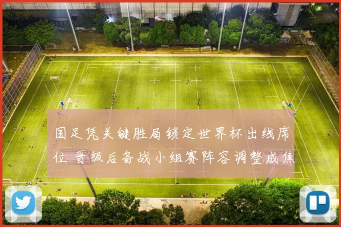 国足凭关键胜局锁定世界杯出线席位 晋级后备战小组赛阵容调整成焦点