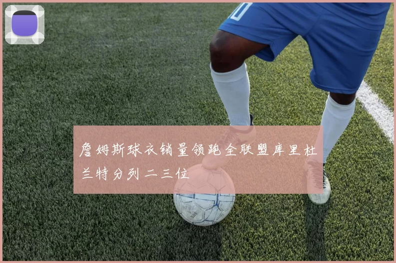 詹姆斯球衣销量领跑全联盟库里杜兰特分列二三位
