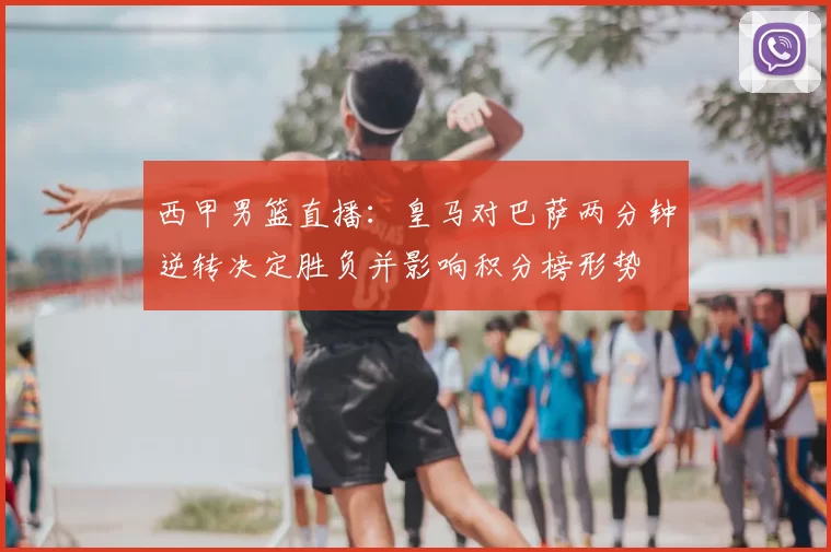 西甲男篮直播：皇马对巴萨两分钟逆转决定胜负并影响积分榜形势