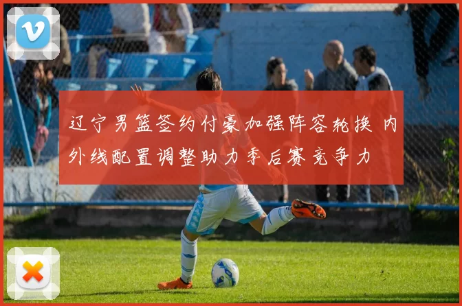 辽宁男篮签约付豪加强阵容轮换 内外线配置调整助力季后赛竞争力