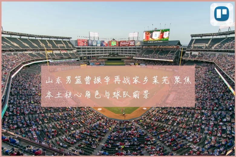 山东男篮曹振华再战家乡莱芜 聚焦本土核心角色与球队前景